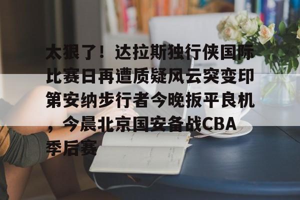 开元棋牌官方网站-太狠了！达拉斯独行侠国际比赛日再遭质疑风云突变印第安纳步行者今晚扳平良机，今晨北京国安备战CBA季后赛的简单介绍