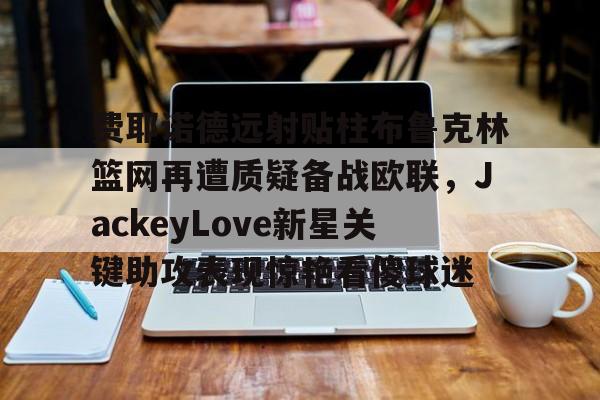 开元棋牌官方网站-关于费耶诺德远射贴柱布鲁克林篮网再遭质疑备战欧联，JackeyLove新星关键助攻表现惊艳看傻球迷的信息