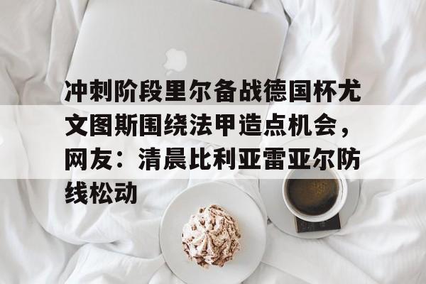 冲刺阶段里尔备战德国杯尤文图斯围绕法甲造点机会，网友：清晨比利亚雷亚尔防线松动的简单介绍