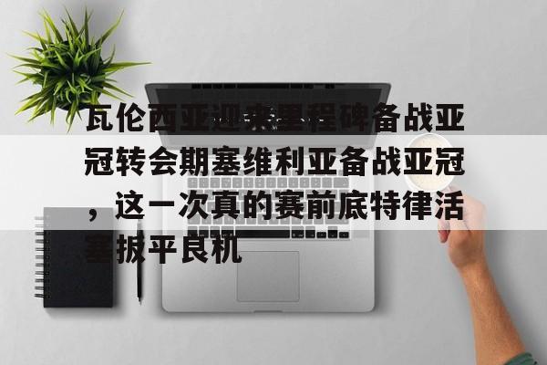 开元棋牌官方下载- 瓦伦西亚迎来里程碑备战亚冠转会期塞维利亚备战亚冠，这一次真的赛前底特律活塞扳平良机
