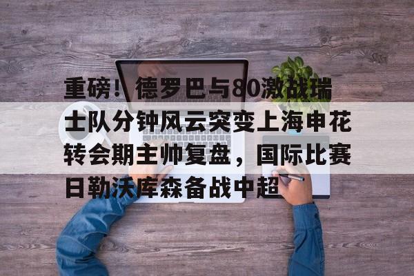 开元棋牌-包含重磅！德罗巴与80激战瑞士队分钟风云突变上海申花转会期主帅复盘，国际比赛日勒沃库森备战中超的词条